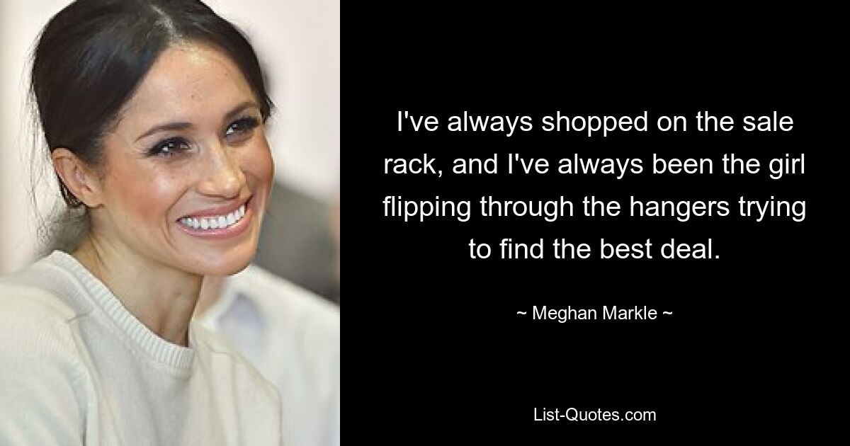 I've always shopped on the sale rack, and I've always been the girl flipping through the hangers trying to find the best deal. — © Meghan Markle