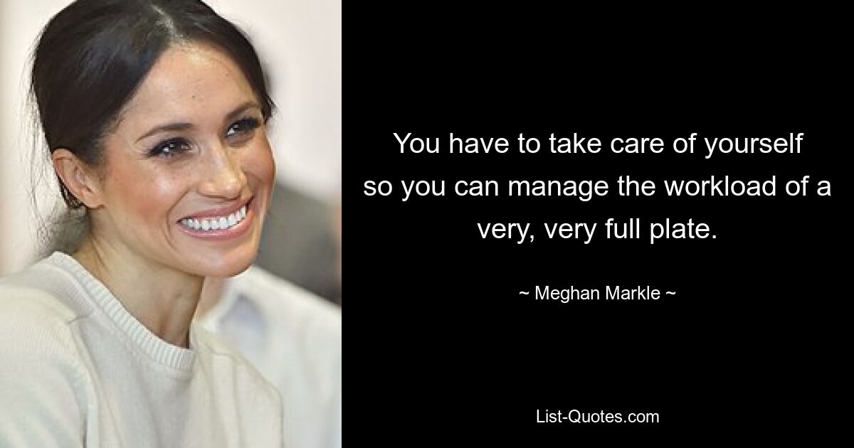 You have to take care of yourself so you can manage the workload of a very, very full plate. — © Meghan Markle