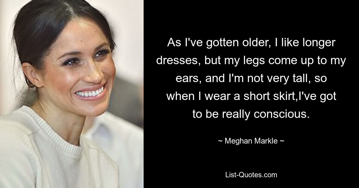 As I've gotten older, I like longer dresses, but my legs come up to my ears, and I'm not very tall, so when I wear a short skirt,I've got to be really conscious. — © Meghan Markle