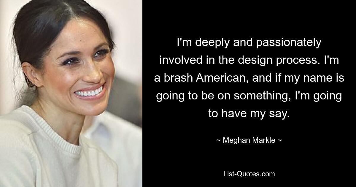 I'm deeply and passionately involved in the design process. I'm a brash American, and if my name is going to be on something, I'm going to have my say. — © Meghan Markle