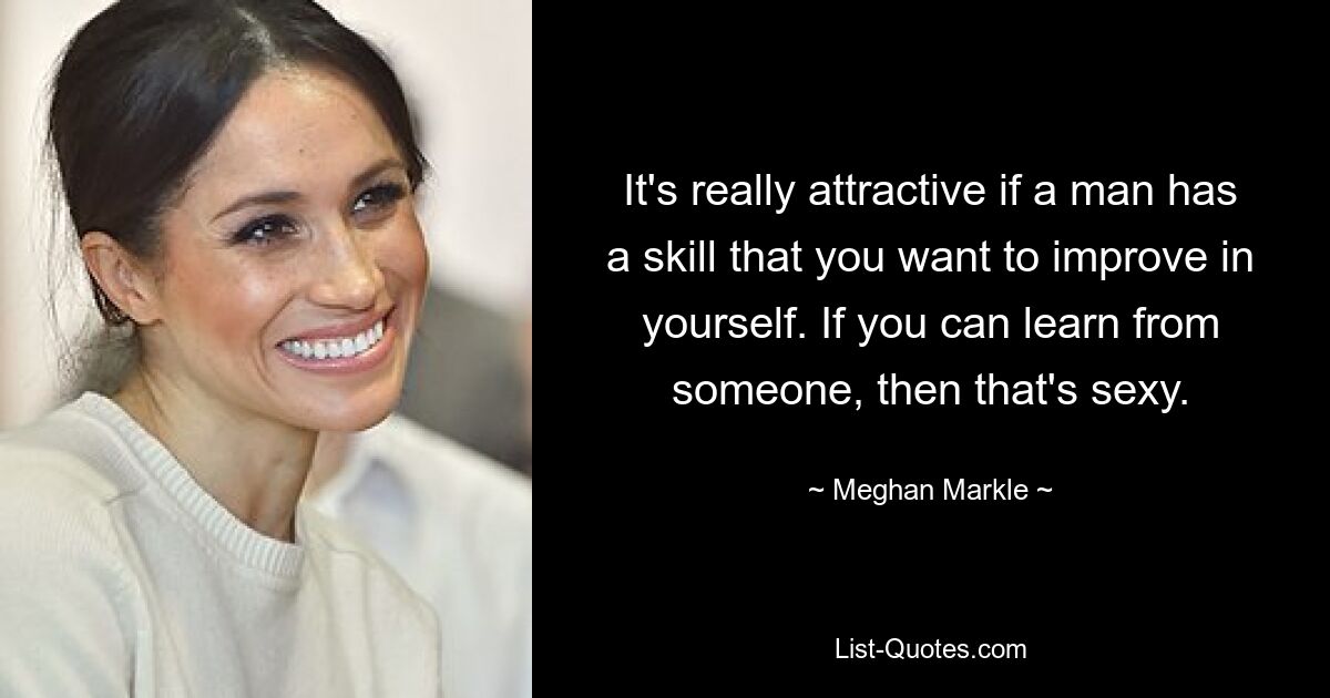 It's really attractive if a man has a skill that you want to improve in yourself. If you can learn from someone, then that's sexy. — © Meghan Markle