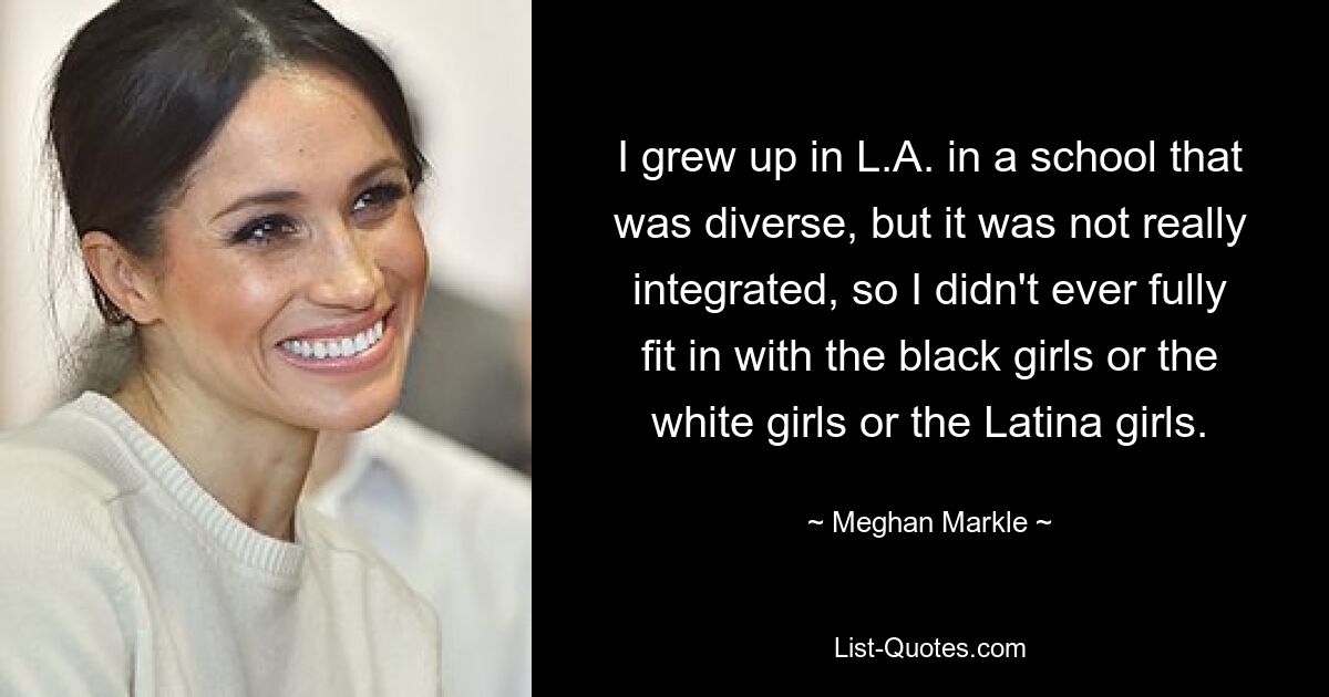 I grew up in L.A. in a school that was diverse, but it was not really integrated, so I didn't ever fully fit in with the black girls or the white girls or the Latina girls. — © Meghan Markle