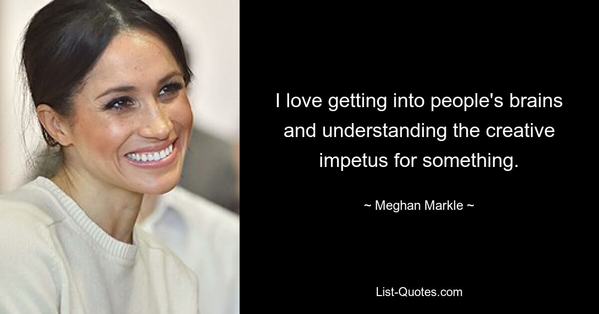 I love getting into people's brains and understanding the creative impetus for something. — © Meghan Markle