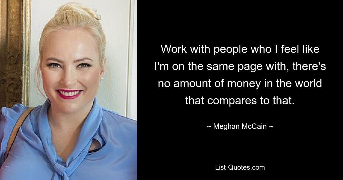 Work with people who I feel like I'm on the same page with, there's no amount of money in the world that compares to that. — © Meghan McCain