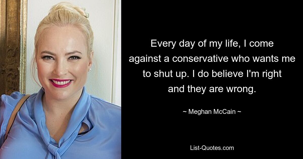 Every day of my life, I come against a conservative who wants me to shut up. I do believe I'm right and they are wrong. — © Meghan McCain