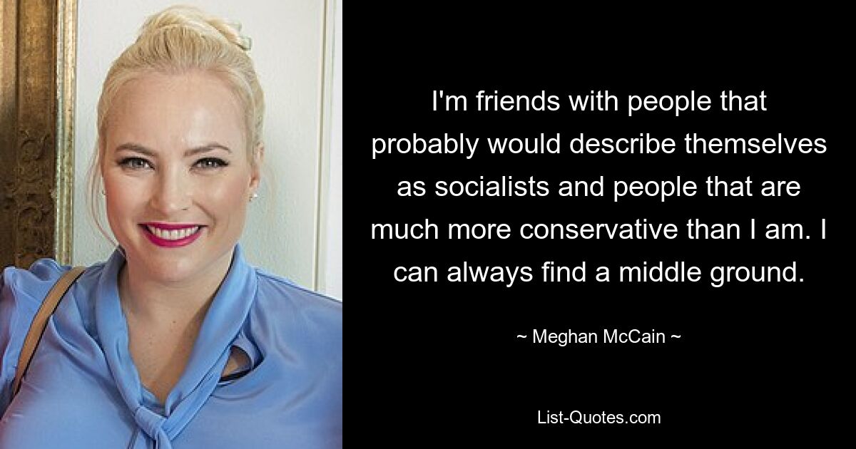 I'm friends with people that probably would describe themselves as socialists and people that are much more conservative than I am. I can always find a middle ground. — © Meghan McCain