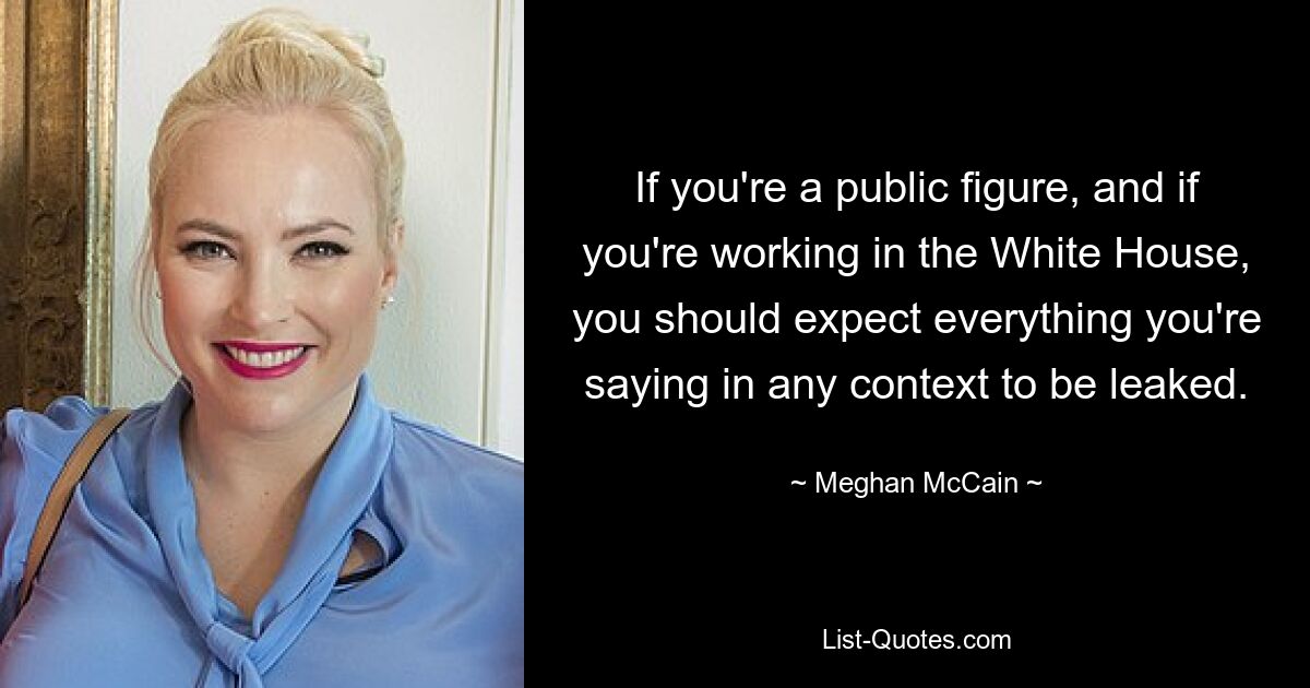 If you're a public figure, and if you're working in the White House, you should expect everything you're saying in any context to be leaked. — © Meghan McCain