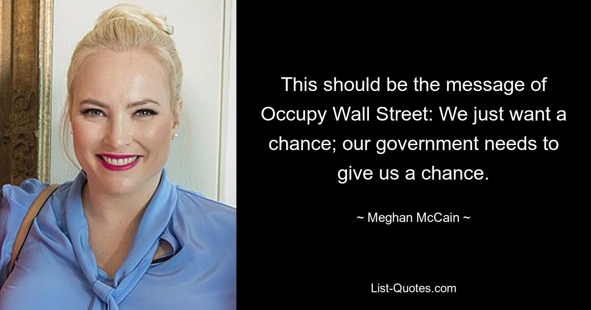 This should be the message of Occupy Wall Street: We just want a chance; our government needs to give us a chance. — © Meghan McCain