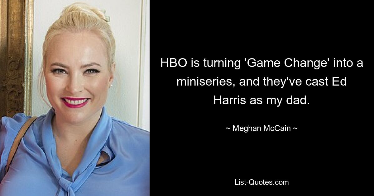 HBO is turning 'Game Change' into a miniseries, and they've cast Ed Harris as my dad. — © Meghan McCain