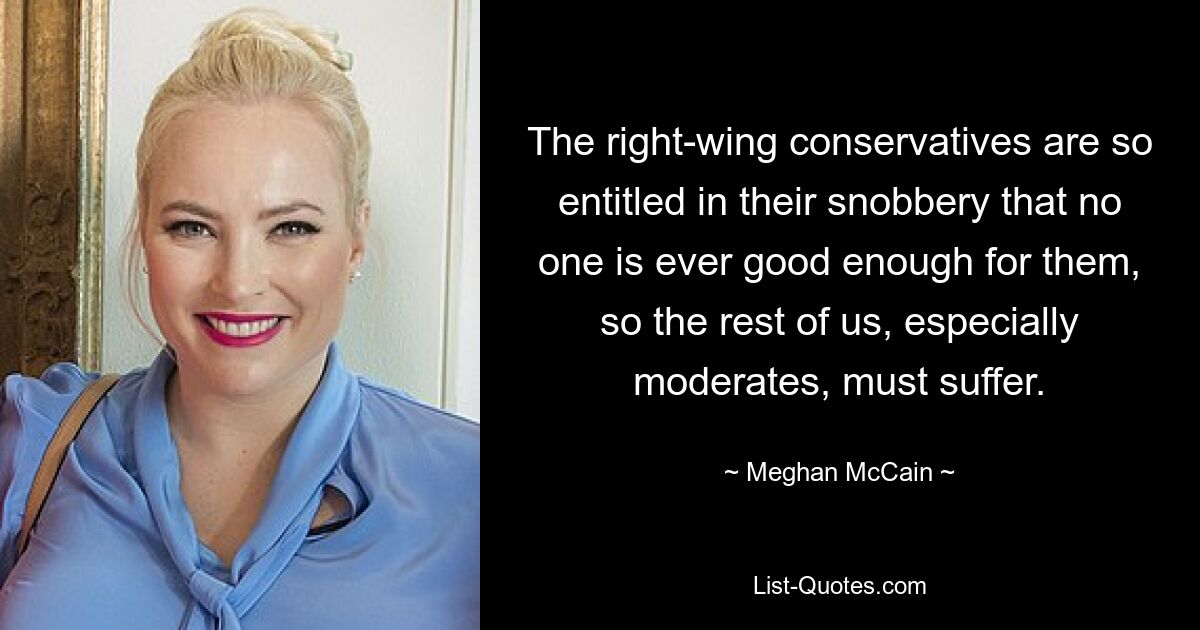 The right-wing conservatives are so entitled in their snobbery that no one is ever good enough for them, so the rest of us, especially moderates, must suffer. — © Meghan McCain