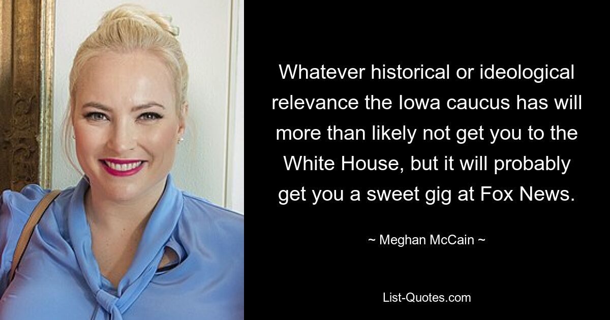 Whatever historical or ideological relevance the Iowa caucus has will more than likely not get you to the White House, but it will probably get you a sweet gig at Fox News. — © Meghan McCain