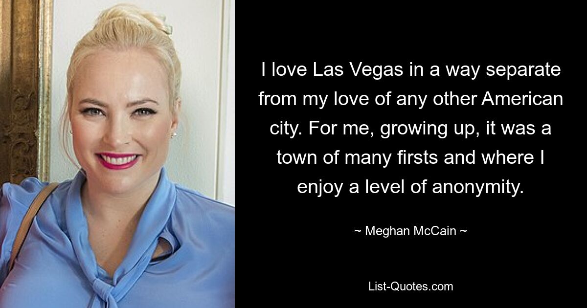 I love Las Vegas in a way separate from my love of any other American city. For me, growing up, it was a town of many firsts and where I enjoy a level of anonymity. — © Meghan McCain