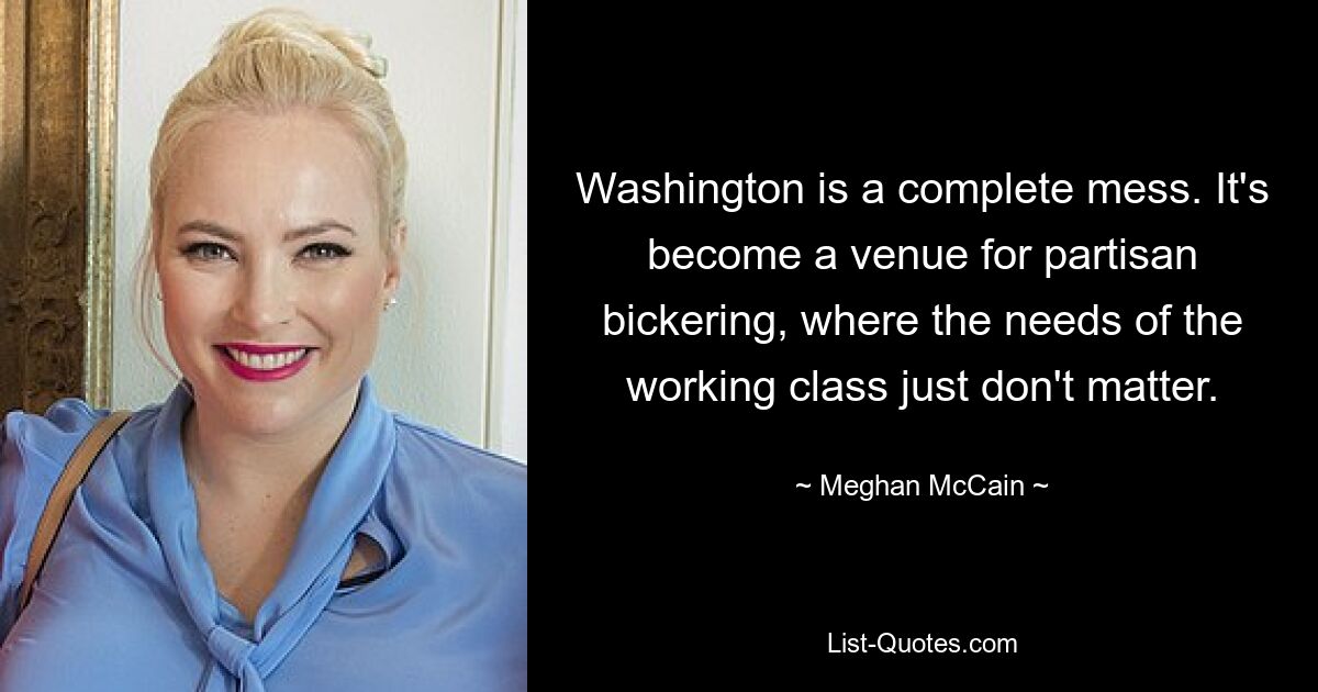 Washington is a complete mess. It's become a venue for partisan bickering, where the needs of the working class just don't matter. — © Meghan McCain