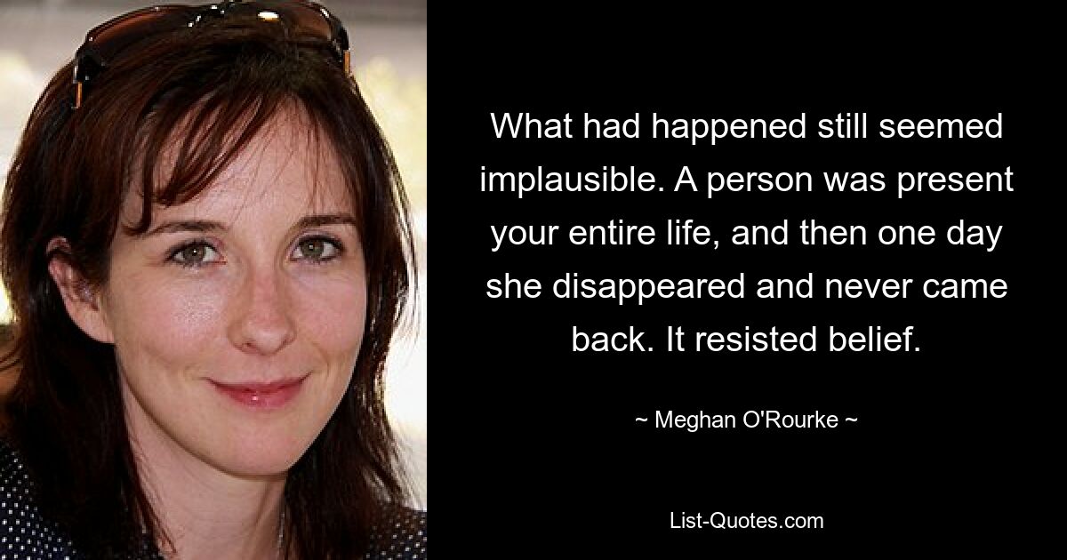 What had happened still seemed implausible. A person was present your entire life, and then one day she disappeared and never came back. It resisted belief. — © Meghan O'Rourke