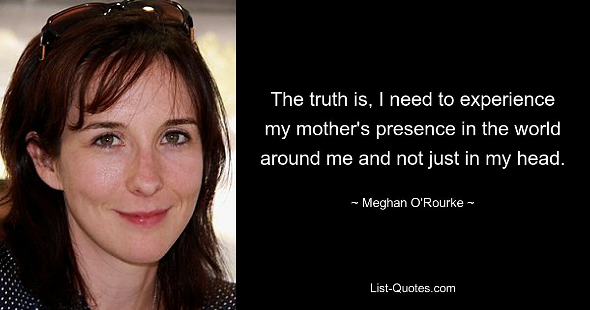 The truth is, I need to experience my mother's presence in the world around me and not just in my head. — © Meghan O'Rourke