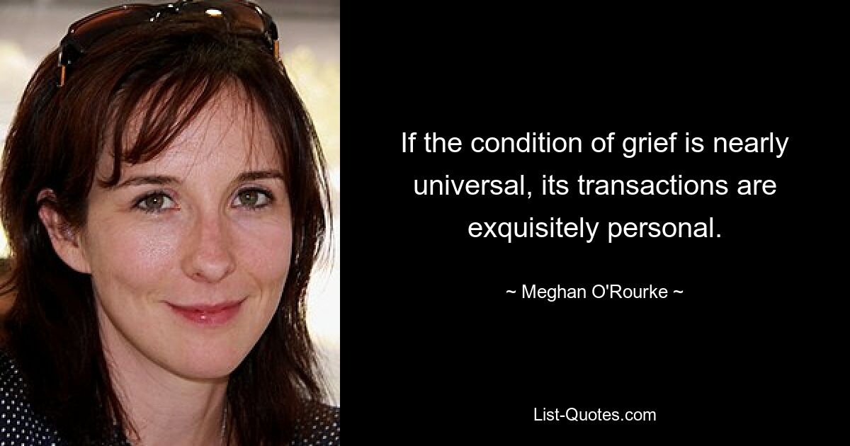 If the condition of grief is nearly universal, its transactions are exquisitely personal. — © Meghan O'Rourke