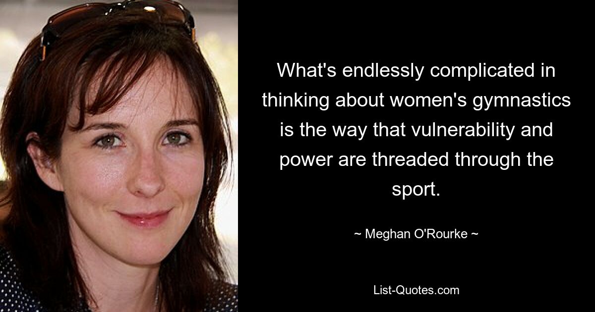 What's endlessly complicated in thinking about women's gymnastics is the way that vulnerability and power are threaded through the sport. — © Meghan O'Rourke