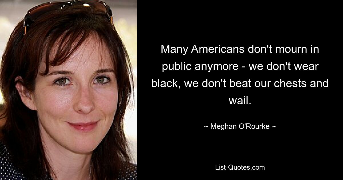 Many Americans don't mourn in public anymore - we don't wear black, we don't beat our chests and wail. — © Meghan O'Rourke