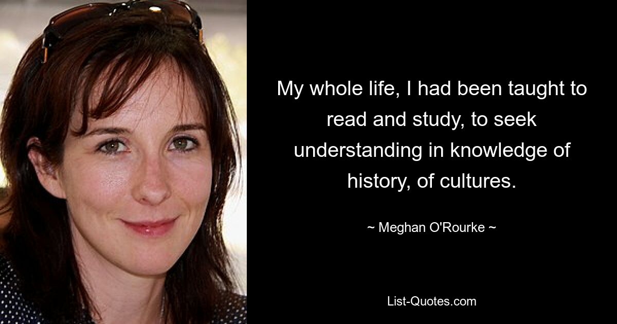 My whole life, I had been taught to read and study, to seek understanding in knowledge of history, of cultures. — © Meghan O'Rourke