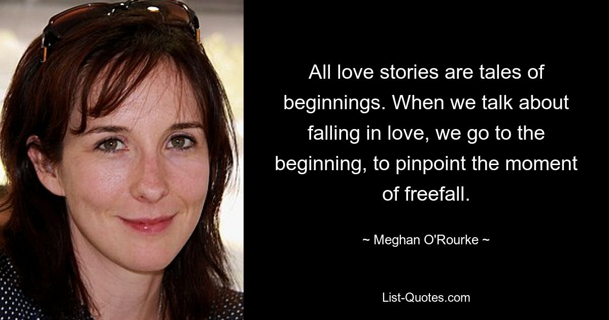 All love stories are tales of beginnings. When we talk about falling in love, we go to the beginning, to pinpoint the moment of freefall. — © Meghan O'Rourke