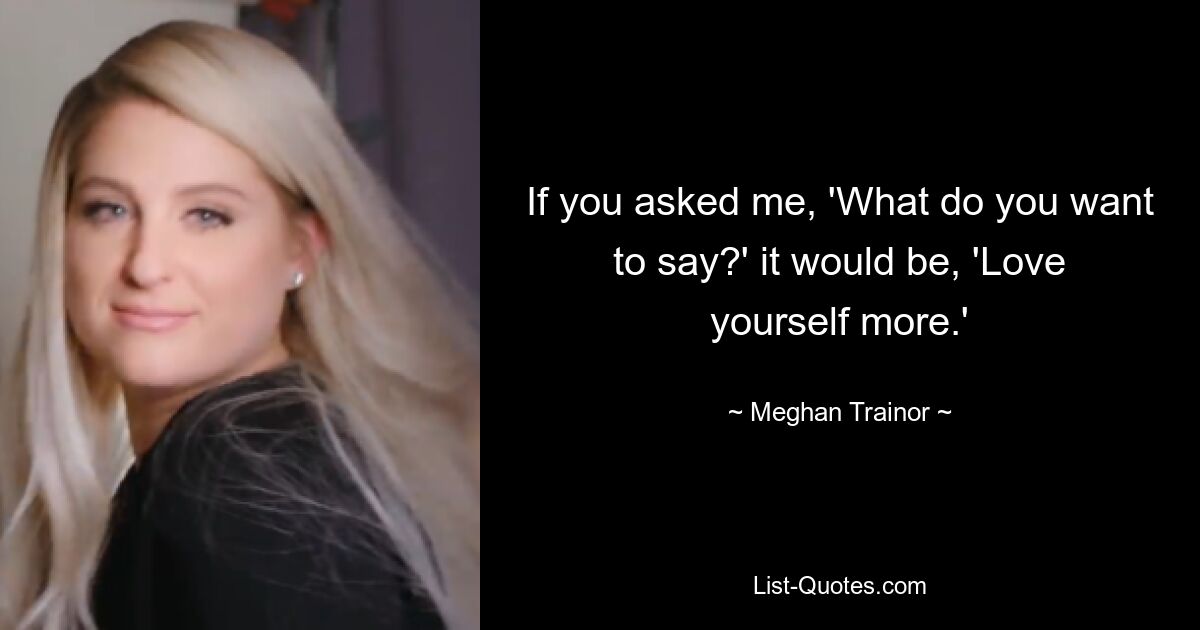 If you asked me, 'What do you want to say?' it would be, 'Love yourself more.' — © Meghan Trainor