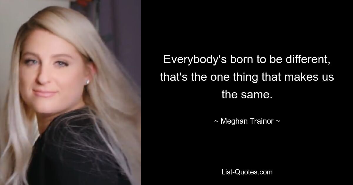 Everybody's born to be different, that's the one thing that makes us the same. — © Meghan Trainor