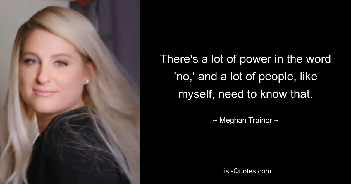 There's a lot of power in the word 'no,' and a lot of people, like myself, need to know that. — © Meghan Trainor