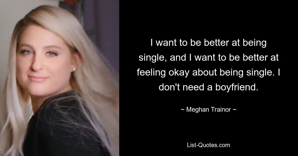 I want to be better at being single, and I want to be better at feeling okay about being single. I don't need a boyfriend. — © Meghan Trainor