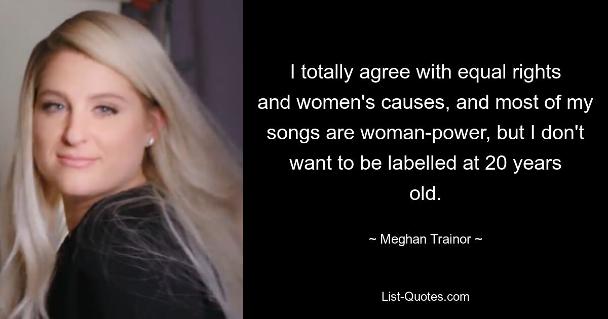 I totally agree with equal rights and women's causes, and most of my songs are woman-power, but I don't want to be labelled at 20 years old. — © Meghan Trainor