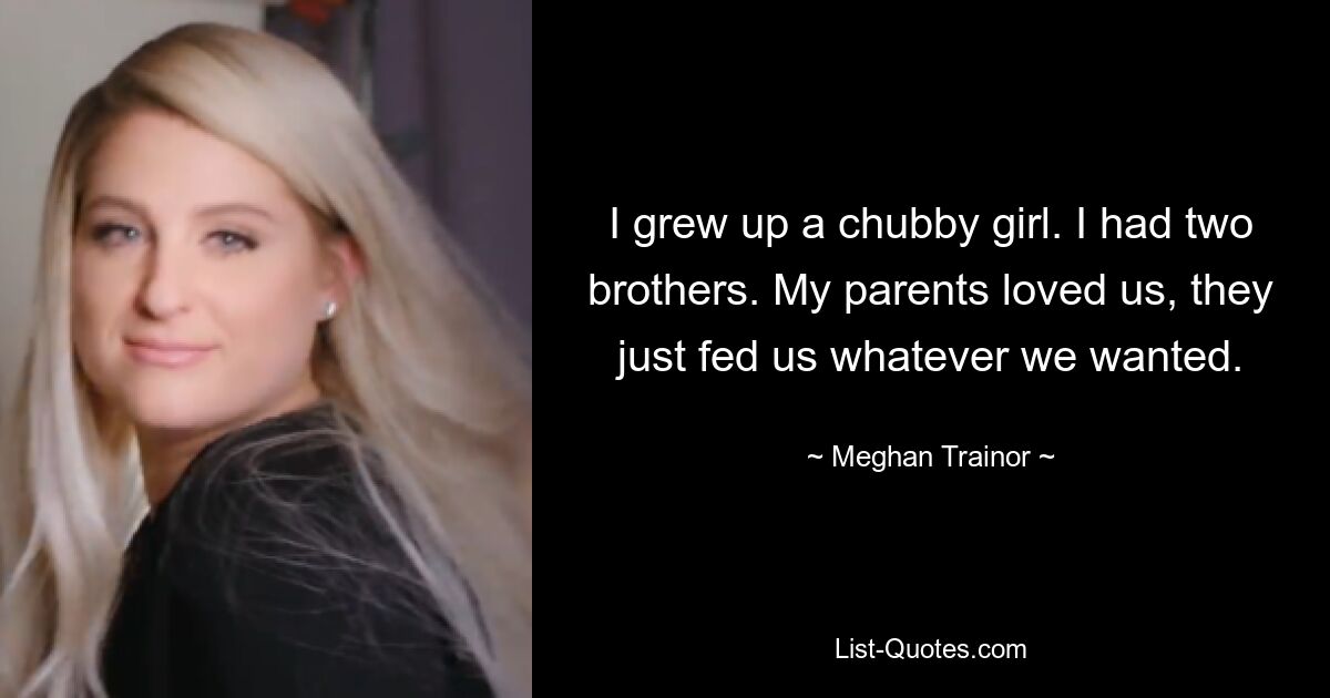 I grew up a chubby girl. I had two brothers. My parents loved us, they just fed us whatever we wanted. — © Meghan Trainor