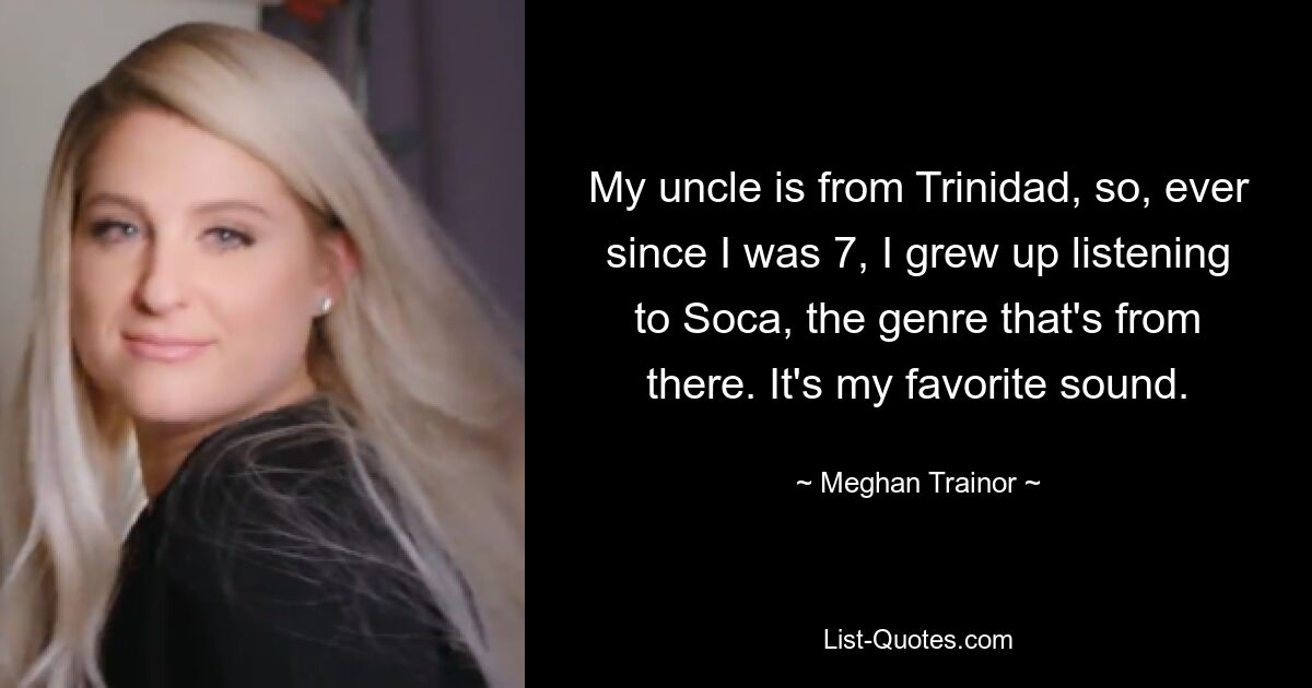 My uncle is from Trinidad, so, ever since I was 7, I grew up listening to Soca, the genre that's from there. It's my favorite sound. — © Meghan Trainor