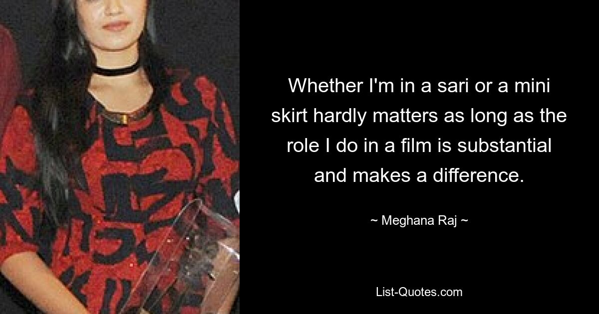 Whether I'm in a sari or a mini skirt hardly matters as long as the role I do in a film is substantial and makes a difference. — © Meghana Raj