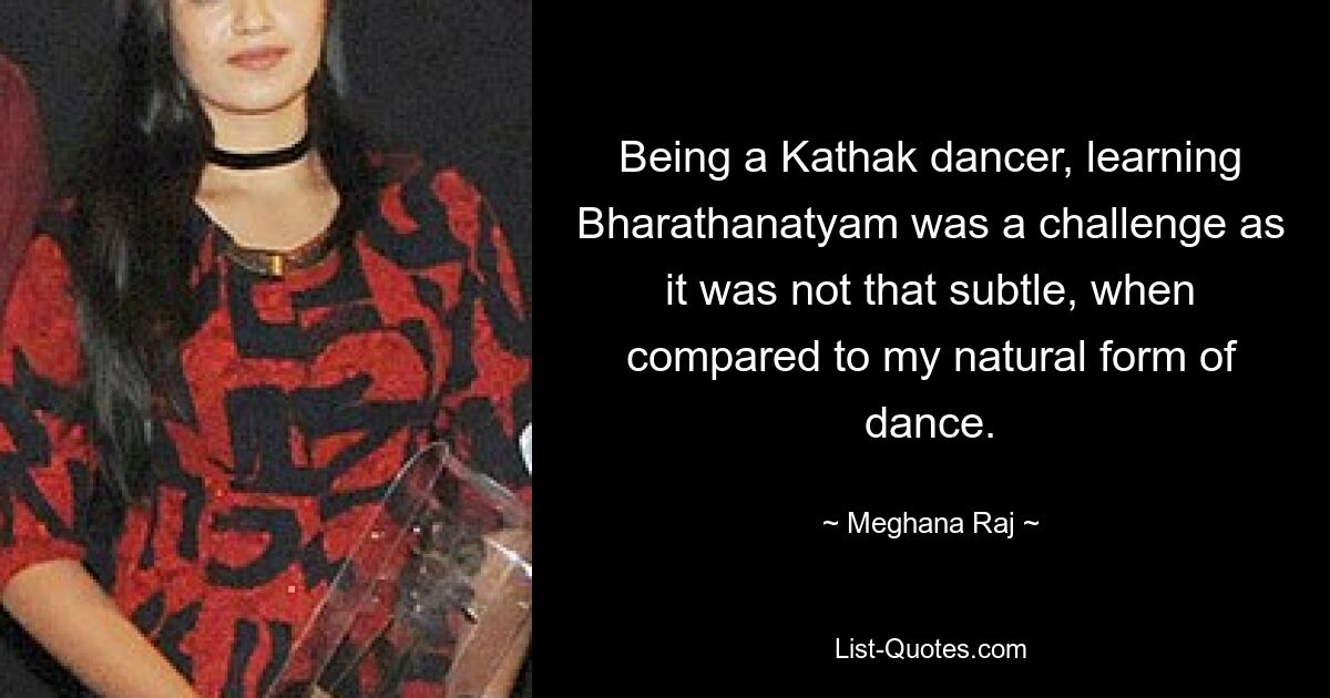 Being a Kathak dancer, learning Bharathanatyam was a challenge as it was not that subtle, when compared to my natural form of dance. — © Meghana Raj