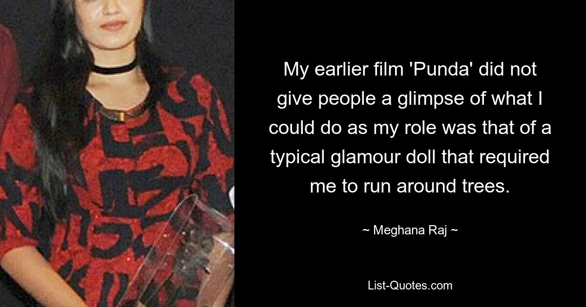 My earlier film 'Punda' did not give people a glimpse of what I could do as my role was that of a typical glamour doll that required me to run around trees. — © Meghana Raj