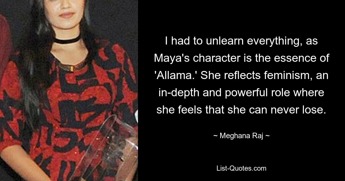 I had to unlearn everything, as Maya's character is the essence of 'Allama.' She reflects feminism, an in-depth and powerful role where she feels that she can never lose. — © Meghana Raj