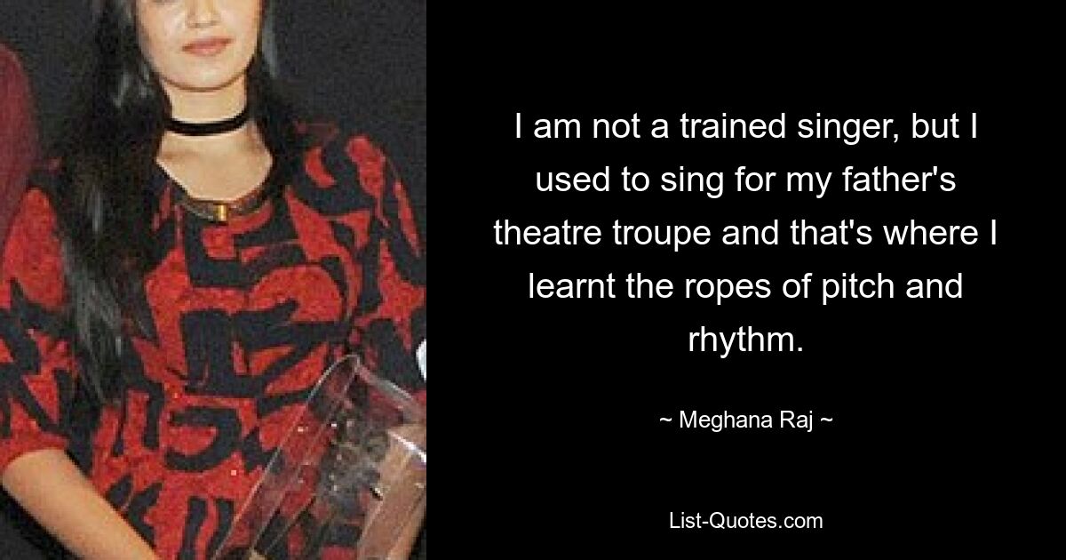 I am not a trained singer, but I used to sing for my father's theatre troupe and that's where I learnt the ropes of pitch and rhythm. — © Meghana Raj