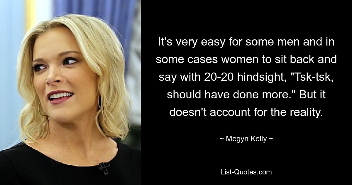 It's very easy for some men and in some cases women to sit back and say with 20-20 hindsight, "Tsk-tsk, should have done more." But it doesn't account for the reality. — © Megyn Kelly