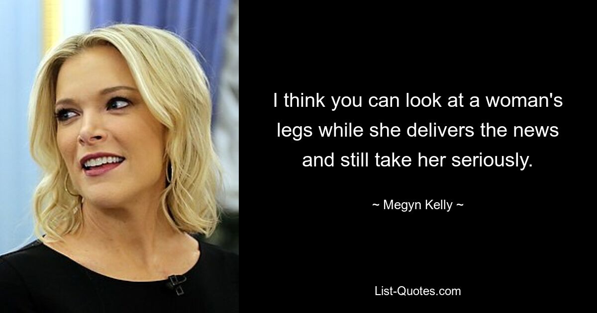 I think you can look at a woman's legs while she delivers the news and still take her seriously. — © Megyn Kelly