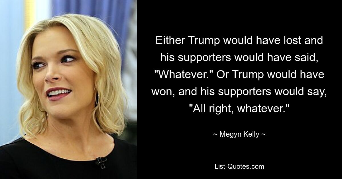 Either Trump would have lost and his supporters would have said, "Whatever." Or Trump would have won, and his supporters would say, "All right, whatever." — © Megyn Kelly