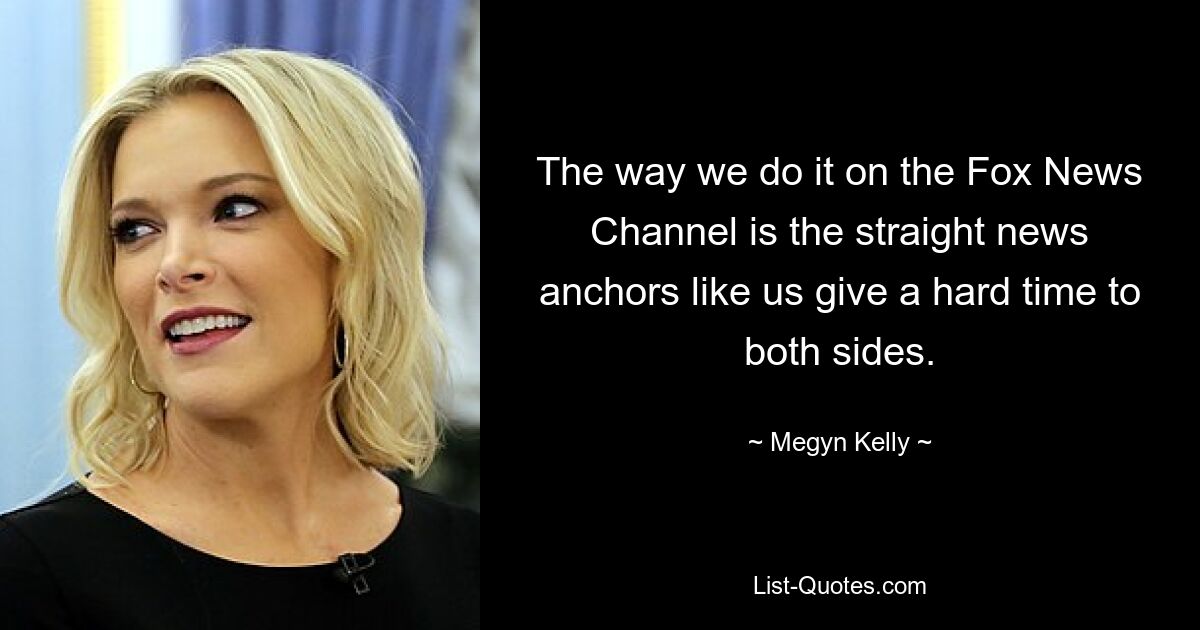 The way we do it on the Fox News Channel is the straight news anchors like us give a hard time to both sides. — © Megyn Kelly