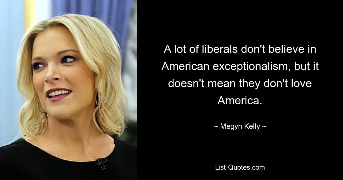 A lot of liberals don't believe in American exceptionalism, but it doesn't mean they don't love America. — © Megyn Kelly