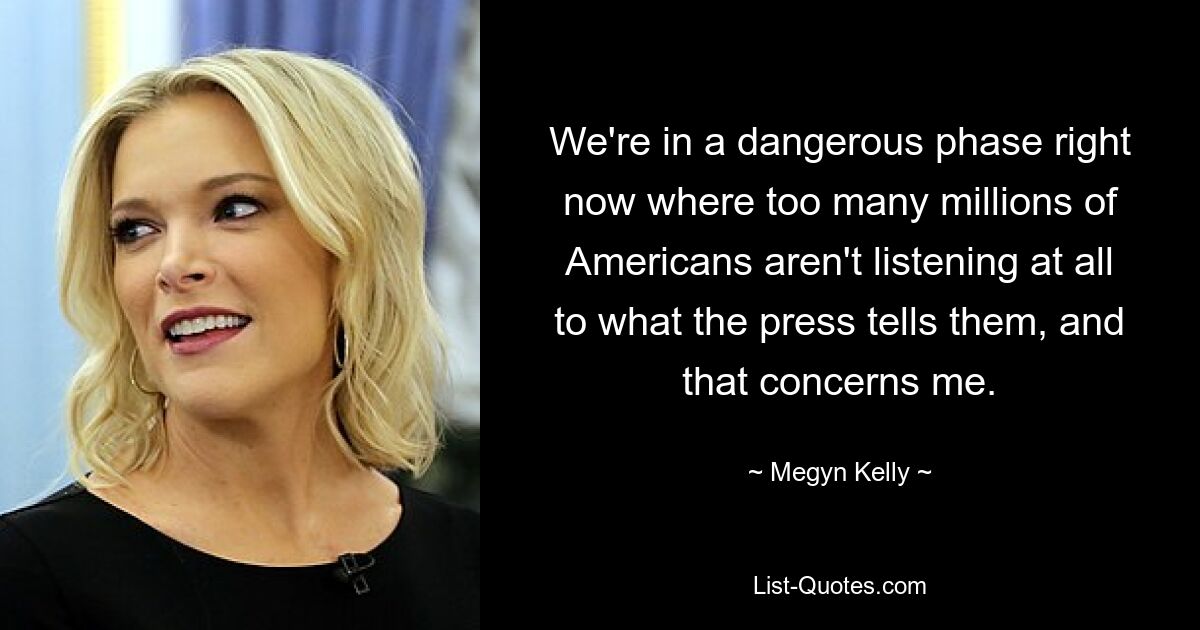 We're in a dangerous phase right now where too many millions of Americans aren't listening at all to what the press tells them, and that concerns me. — © Megyn Kelly