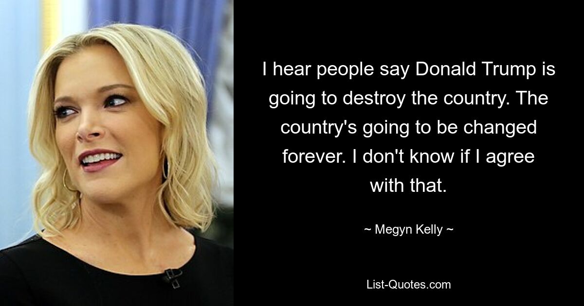 I hear people say Donald Trump is going to destroy the country. The country's going to be changed forever. I don't know if I agree with that. — © Megyn Kelly