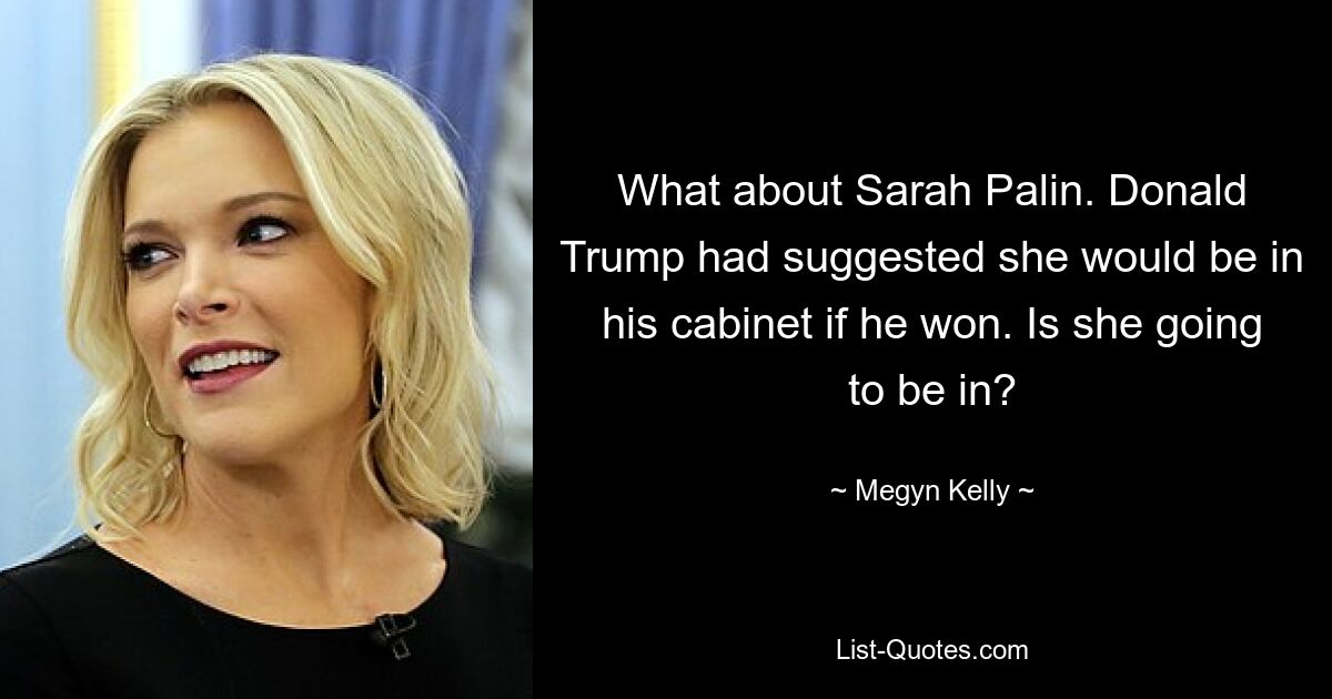 What about Sarah Palin. Donald Trump had suggested she would be in his cabinet if he won. Is she going to be in? — © Megyn Kelly