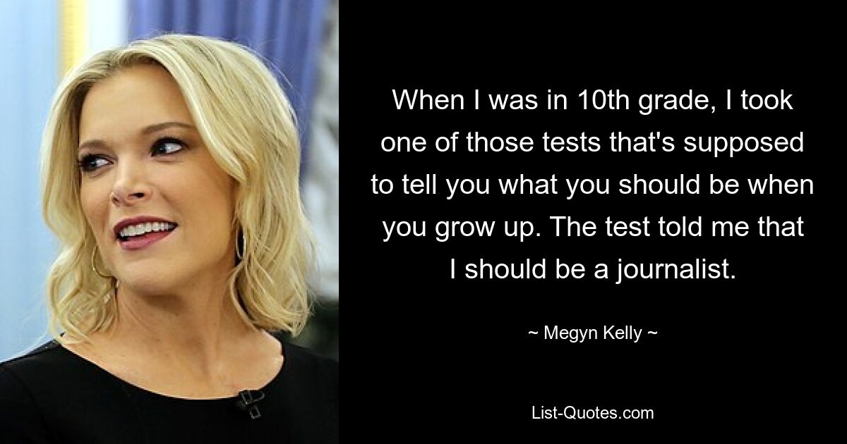 When I was in 10th grade, I took one of those tests that's supposed to tell you what you should be when you grow up. The test told me that I should be a journalist. — © Megyn Kelly