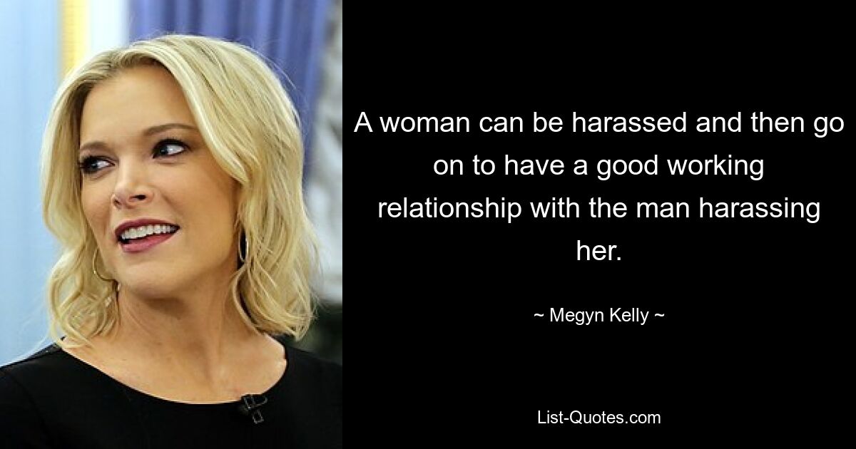 A woman can be harassed and then go on to have a good working relationship with the man harassing her. — © Megyn Kelly