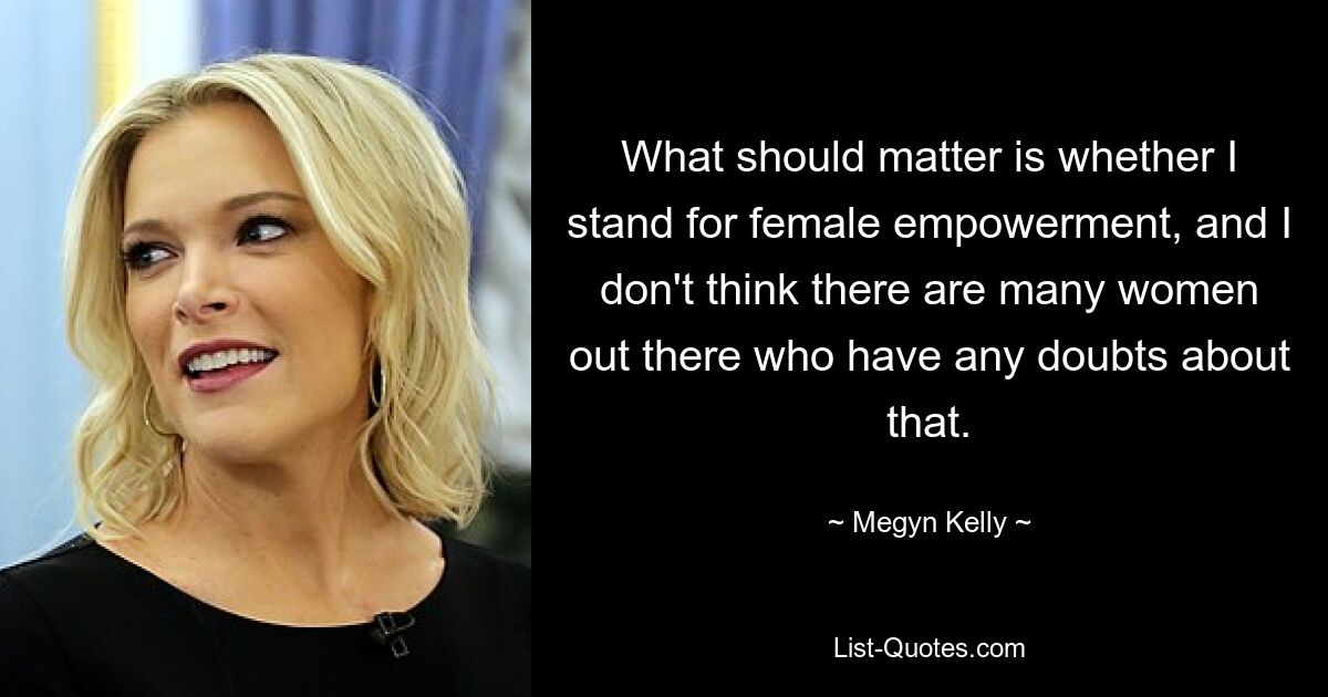 What should matter is whether I stand for female empowerment, and I don't think there are many women out there who have any doubts about that. — © Megyn Kelly