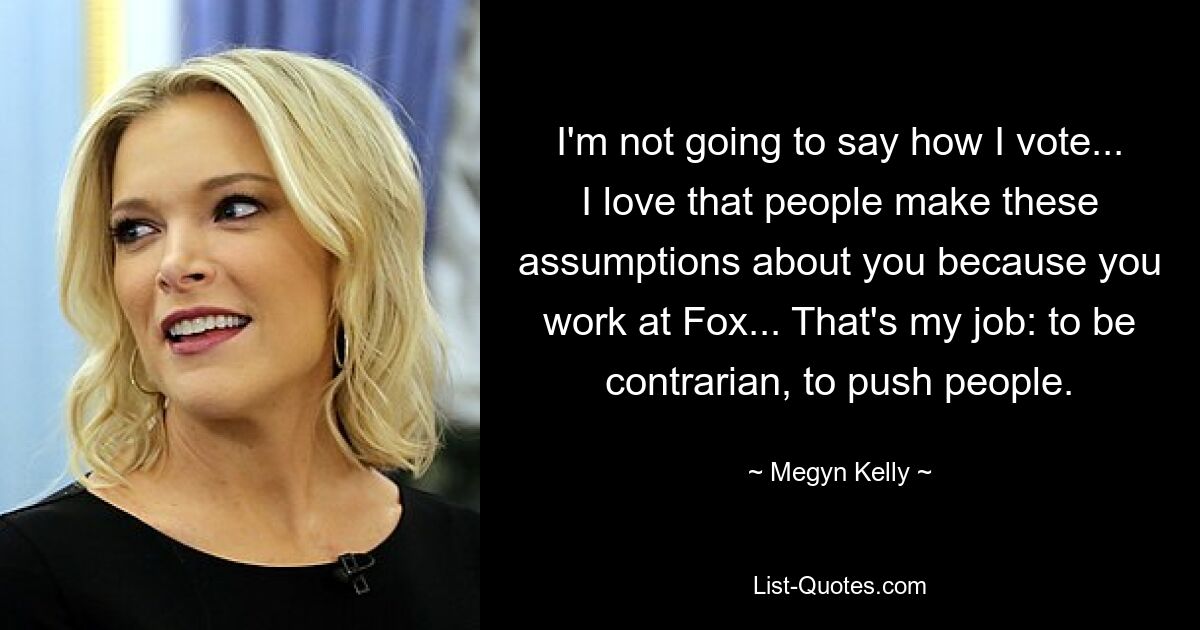 I'm not going to say how I vote... I love that people make these assumptions about you because you work at Fox... That's my job: to be contrarian, to push people. — © Megyn Kelly