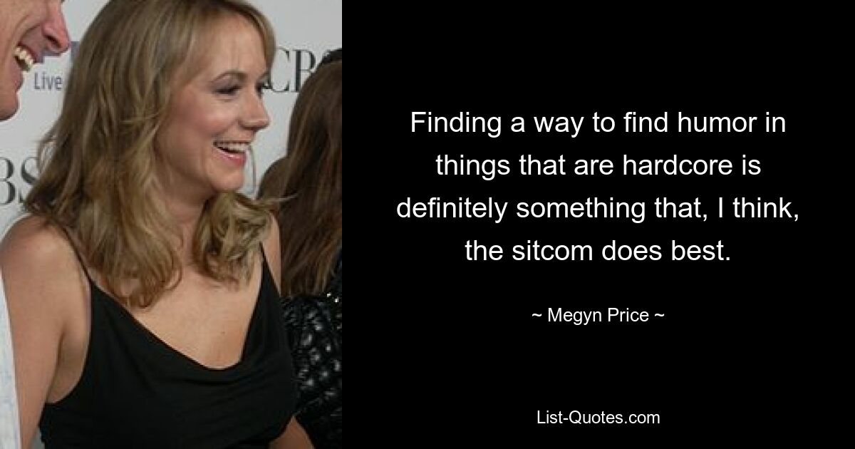 Finding a way to find humor in things that are hardcore is definitely something that, I think, the sitcom does best. — © Megyn Price