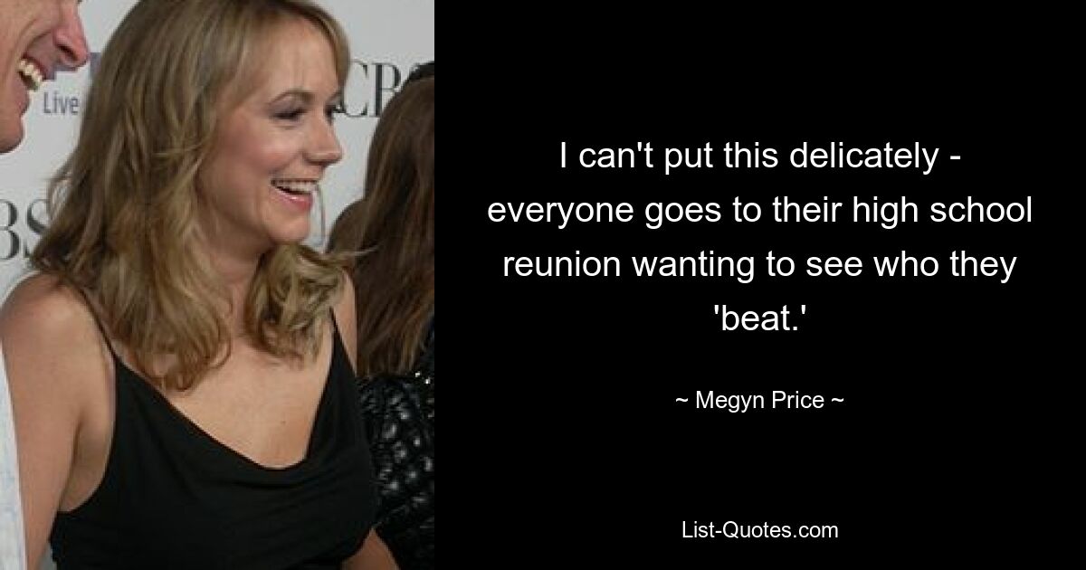 I can't put this delicately - everyone goes to their high school reunion wanting to see who they 'beat.' — © Megyn Price